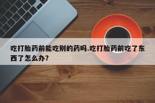 买打胎药的联系方式微信吃打胎药前能吃别的药吗.吃打胎药前吃了东西了怎么办？