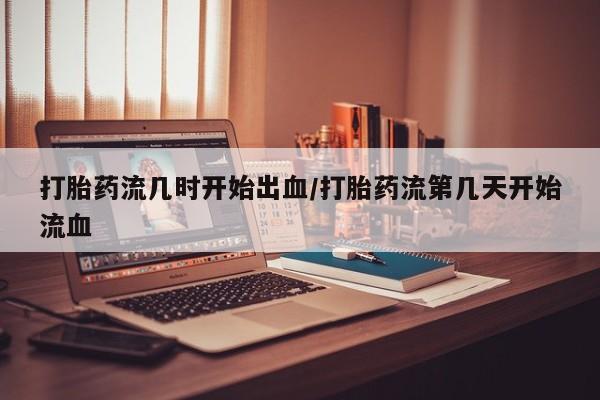 买打胎药的联系方式微信打胎药流几时开始出血/打胎药流第几天开始流血