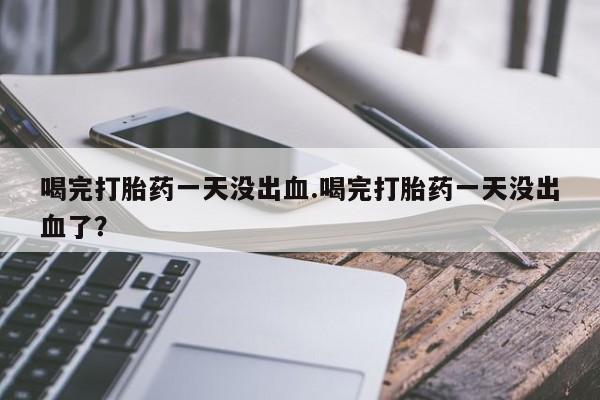 买打胎药的联系方式微信喝完打胎药一天没出血.喝完打胎药一天没出血了？