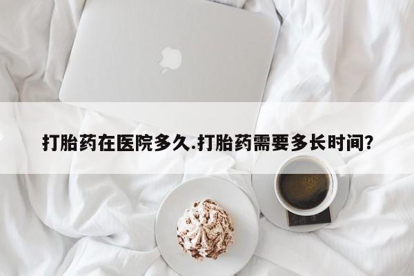 买打胎药的联系方式微信打胎药在医院多久.打胎药需要多长时间？