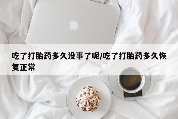 买打胎药的联系方式微信吃了打胎药多久没事了呢/吃了打胎药多久恢复正常