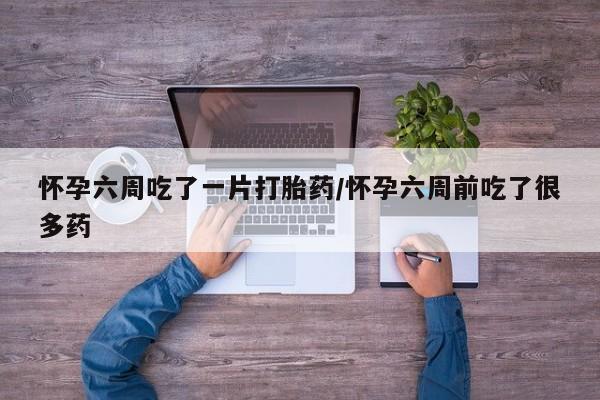 买打胎药的联系方式微信怀孕六周吃了一片打胎药/怀孕六周前吃了很多药