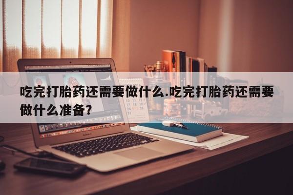 买打胎药的联系方式微信吃完打胎药还需要做什么.吃完打胎药还需要做什么准备？