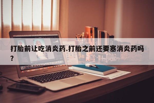 买打胎药的联系方式微信打胎前让吃消炎药.打胎之前还要塞消炎药吗？