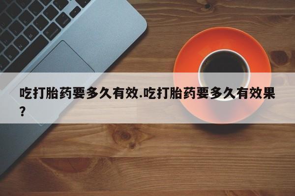 买打胎药的联系方式微信吃打胎药要多久有效.吃打胎药要多久有效果？