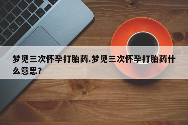 买打胎药的联系方式微信梦见三次怀孕打胎药.梦见三次怀孕打胎药什么意思？