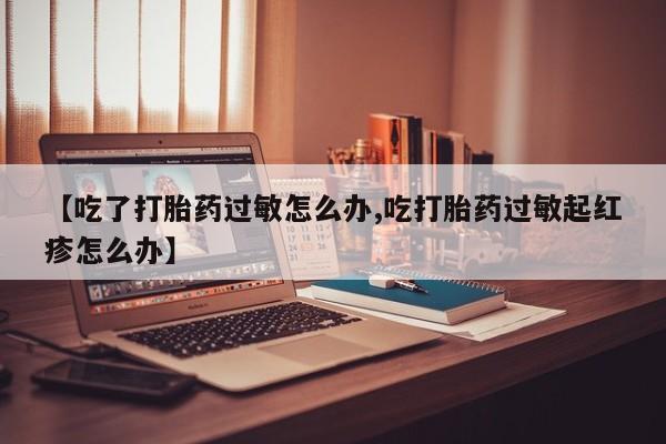 买打胎药的联系方式微信【吃了打胎药过敏怎么办,吃打胎药过敏起红疹怎么办】