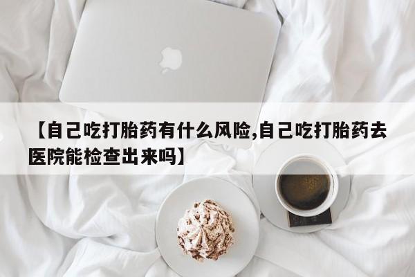 买打胎药的联系方式微信【自己吃打胎药有什么风险,自己吃打胎药去医院能检查出来吗】