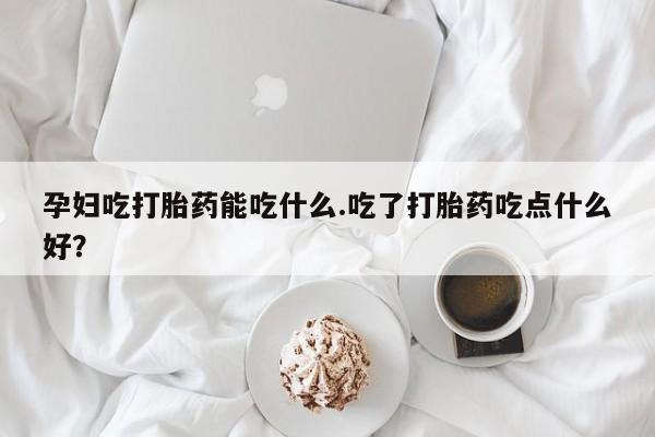 买打胎药的联系方式微信孕妇吃打胎药能吃什么.吃了打胎药吃点什么好？