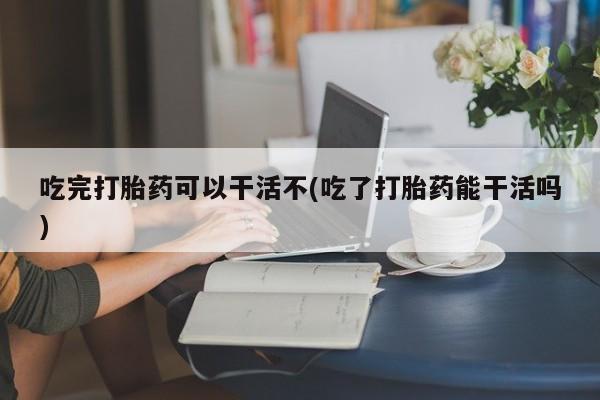 买打胎药的联系方式微信吃完打胎药可以干活不(吃了打胎药能干活吗)
