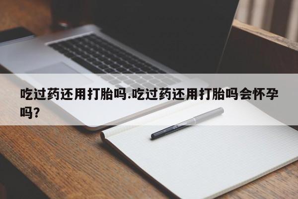 买打胎药的联系方式微信吃过药还用打胎吗.吃过药还用打胎吗会怀孕吗？