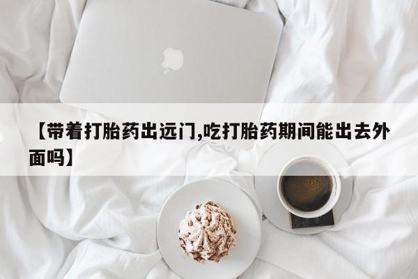 买打胎药的联系方式微信【带着打胎药出远门,吃打胎药期间能出去外面吗】
