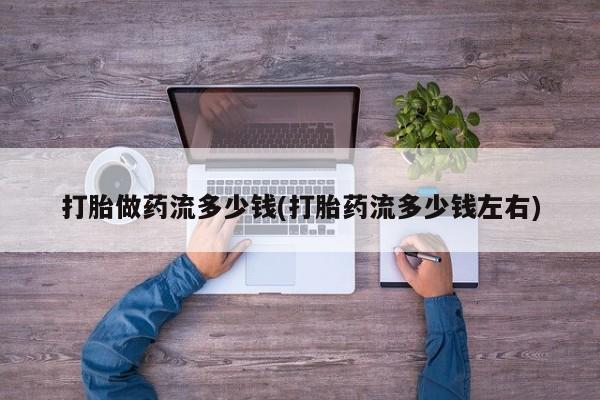 买打胎药的联系方式微信打胎做药流多少钱(打胎药流多少钱左右)