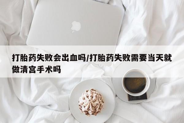 买打胎药的联系方式微信打胎药失败会出血吗/打胎药失败需要当天就做清宫手术吗
