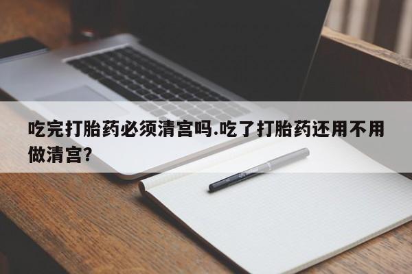 买打胎药的联系方式微信吃完打胎药必须清宫吗.吃了打胎药还用不用做清宫？