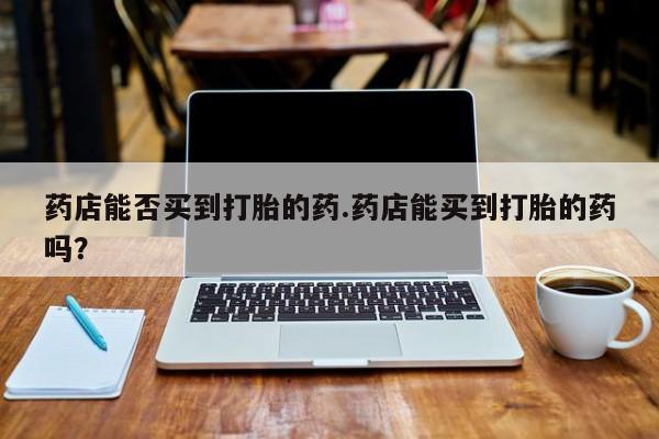 买打胎药的联系方式微信药店能否买到打胎的药.药店能买到打胎的药吗？