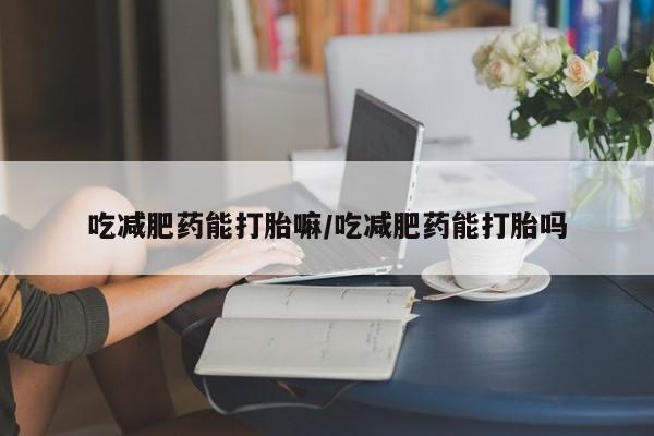 买打胎药的联系方式微信吃减肥药能打胎嘛/吃减肥药能打胎吗