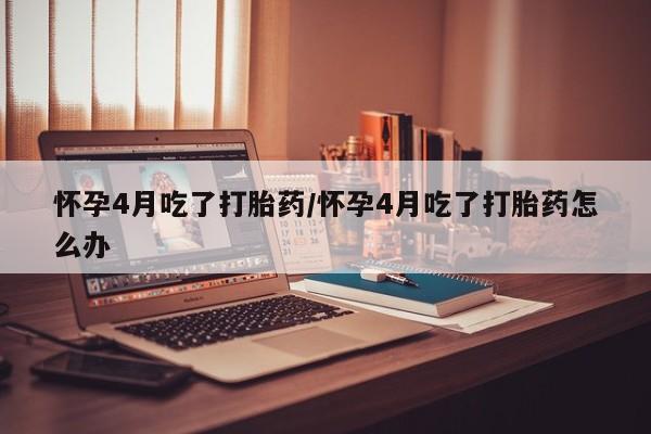 买打胎药的联系方式微信怀孕4月吃了打胎药/怀孕4月吃了打胎药怎么办