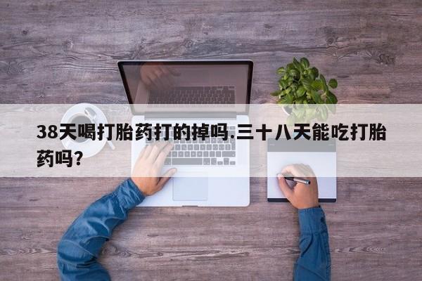买打胎药的联系方式微信38天喝打胎药打的掉吗.三十八天能吃打胎药吗？