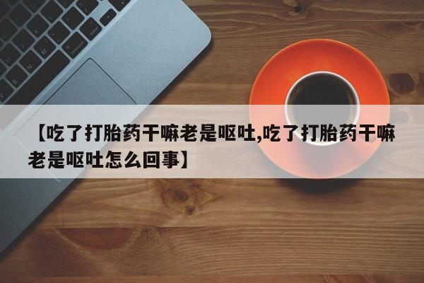 买打胎药的联系方式微信【吃了打胎药干嘛老是呕吐,吃了打胎药干嘛老是呕吐怎么回事】