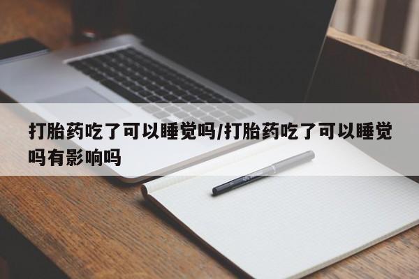 买打胎药的联系方式微信打胎药吃了可以睡觉吗/打胎药吃了可以睡觉吗有影响吗