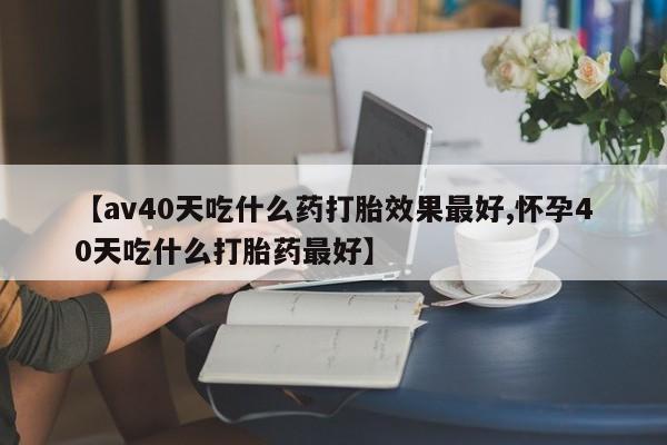 买打胎药的联系方式微信【av40天吃什么药打胎效果最好,怀孕40天吃什么打胎药最好】