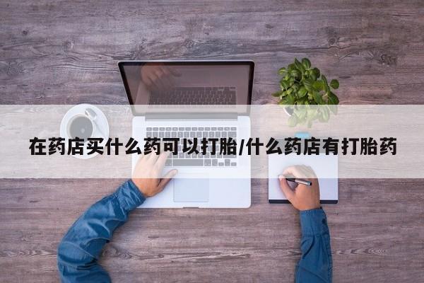 买打胎药的联系方式微信在药店买什么药可以打胎/什么药店有打胎药