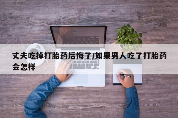 买打胎药的联系方式微信丈夫吃掉打胎药后悔了/如果男人吃了打胎药会怎样