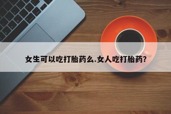 买打胎药的联系方式微信女生可以吃打胎药么.女人吃打胎药？