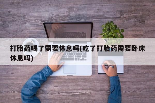 买打胎药的联系方式微信打胎药喝了需要休息吗(吃了打胎药需要卧床休息吗)