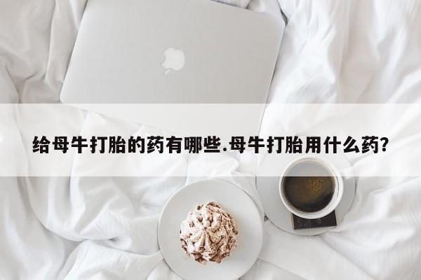 买打胎药的联系方式微信给母牛打胎的药有哪些.母牛打胎用什么药？