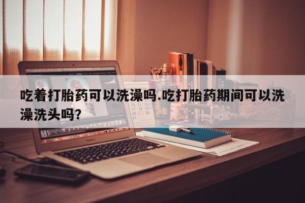 买打胎药的联系方式微信吃着打胎药可以洗澡吗.吃打胎药期间可以洗澡洗头吗？