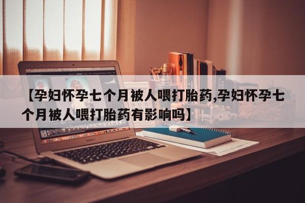 买打胎药的联系方式微信【孕妇怀孕七个月被人喂打胎药,孕妇怀孕七个月被人喂打胎药有影响吗】