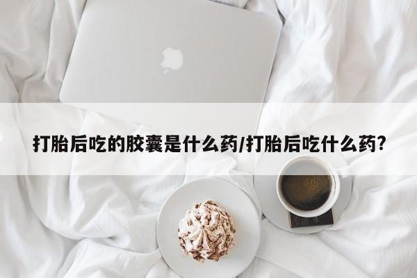 买打胎药的联系方式微信打胎后吃的胶囊是什么药/打胎后吃什么药?