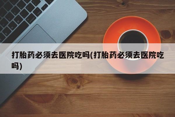 买打胎药的联系方式微信打胎药必须去医院吃吗(打胎药必须去医院吃吗)