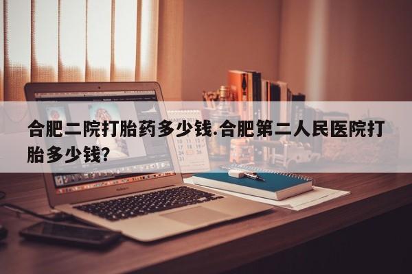 买打胎药的联系方式微信合肥二院打胎药多少钱.合肥第二人民医院打胎多少钱？