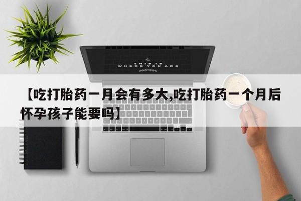 买打胎药的联系方式微信【吃打胎药一月会有多大,吃打胎药一个月后怀孕孩子能要吗】
