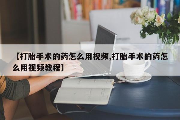 买打胎药的联系方式微信【打胎手术的药怎么用视频,打胎手术的药怎么用视频教程】