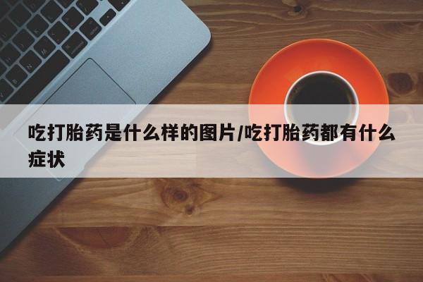 买打胎药的联系方式微信吃打胎药是什么样的图片/吃打胎药都有什么症状