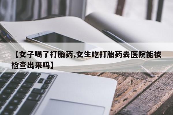 买打胎药的联系方式微信【女子喝了打胎药,女生吃打胎药去医院能被检查出来吗】