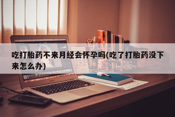 买打胎药的联系方式微信吃打胎药不来月经会怀孕吗(吃了打胎药没下来怎么办)