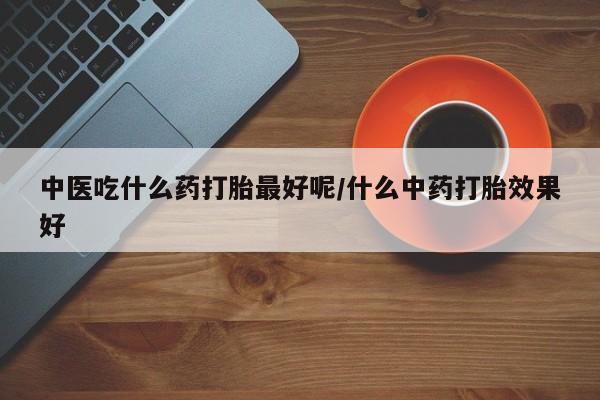 买打胎药的联系方式微信中医吃什么药打胎最好呢/什么中药打胎效果好