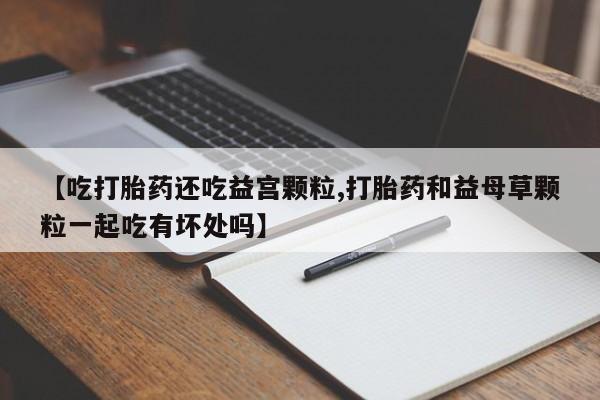 买打胎药的联系方式微信【吃打胎药还吃益宫颗粒,打胎药和益母草颗粒一起吃有坏处吗】