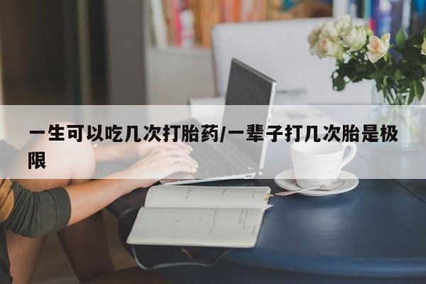 买打胎药的联系方式微信一生可以吃几次打胎药/一辈子打几次胎是极限