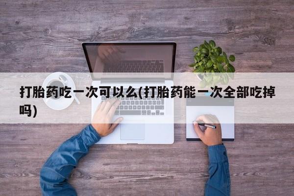 买打胎药的联系方式微信打胎药吃一次可以么(打胎药能一次全部吃掉吗)