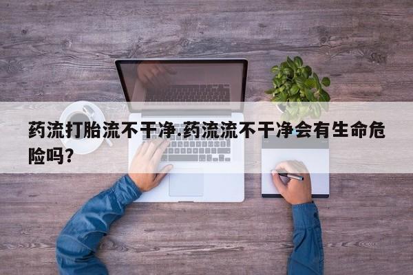 买打胎药的联系方式微信药流打胎流不干净.药流流不干净会有生命危险吗？