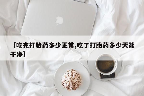 买打胎药的联系方式微信【吃完打胎药多少正常,吃了打胎药多少天能干净】