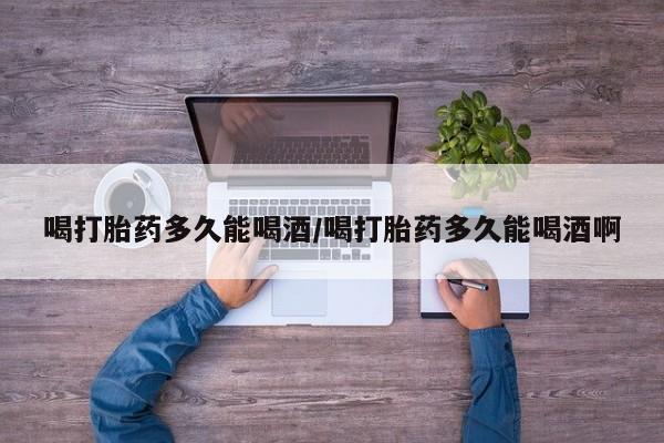 买打胎药的联系方式微信喝打胎药多久能喝酒/喝打胎药多久能喝酒啊