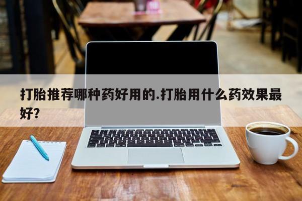 买打胎药的联系方式微信打胎推荐哪种药好用的.打胎用什么药效果最好？