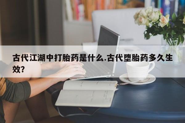 买打胎药的联系方式微信古代江湖中打胎药是什么.古代堕胎药多久生效？